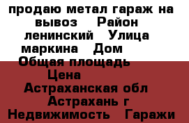 продаю метал.гараж на вывоз  › Район ­ ленинский › Улица ­ маркина › Дом ­ 108 › Общая площадь ­ 16 › Цена ­ 25 000 - Астраханская обл., Астрахань г. Недвижимость » Гаражи   